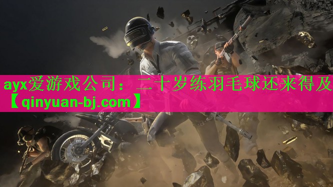 <strong>ayx爱游戏公司：二十岁练羽毛球还来得及</strong>